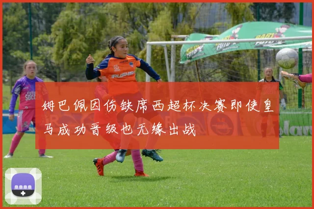 姆巴佩因伤缺席西超杯决赛即使皇马成功晋级也无缘出战