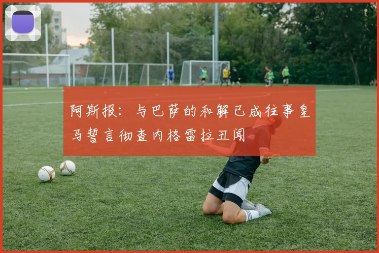 阿斯报：与巴萨的和解已成往事皇马誓言彻查内格雷拉丑闻