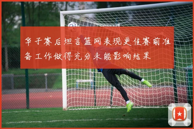 华子赛后坦言篮网表现更佳赛前准备工作做得充分未能影响结果