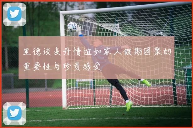 里德谈麦丹情谊如家人假期团聚的重要性与珍贵感受