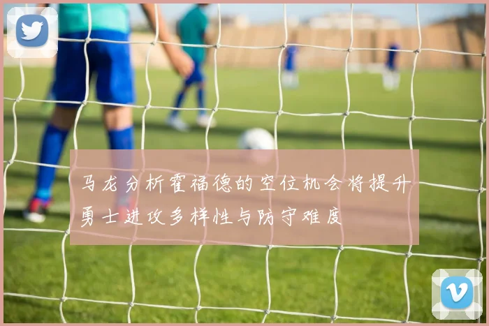 马龙分析霍福德的空位机会将提升勇士进攻多样性与防守难度