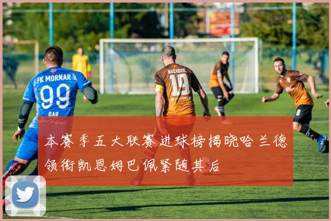本赛季五大联赛进球榜揭晓哈兰德领衔凯恩姆巴佩紧随其后