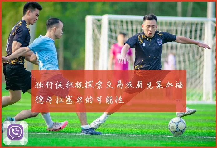 独行侠积极探索交易浓眉克莱加福德与拉塞尔的可能性