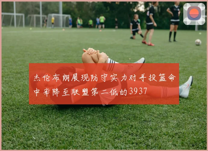 杰伦布朗展现防守实力对手投篮命中率降至联盟第二低的3937