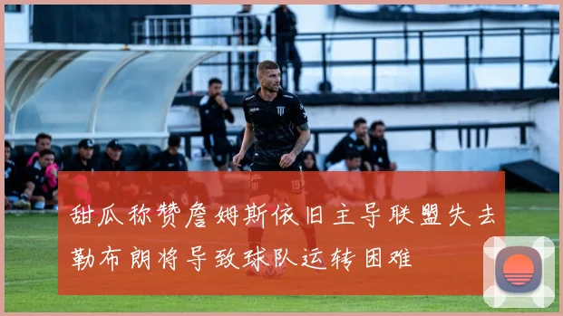 甜瓜称赞詹姆斯依旧主导联盟失去勒布朗将导致球队运转困难