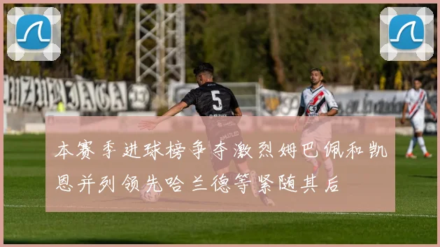 本赛季进球榜争夺激烈姆巴佩和凯恩并列领先哈兰德等紧随其后