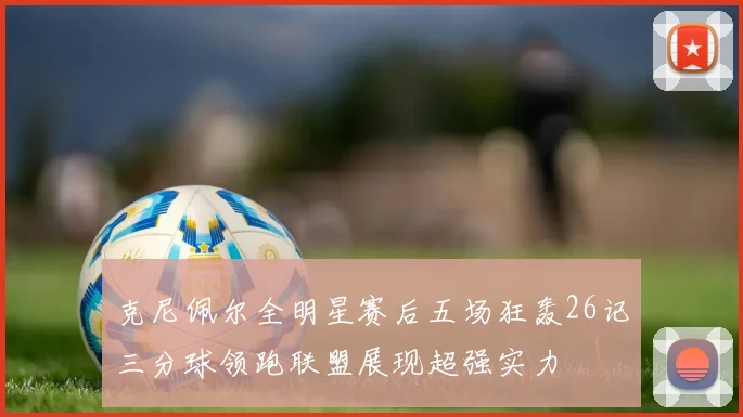 克尼佩尔全明星赛后五场狂轰26记三分球领跑联盟展现超强实力