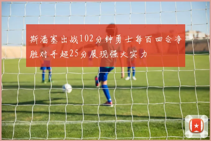 斯潘塞出战102分钟勇士每百回合净胜对手超25分展现强大实力