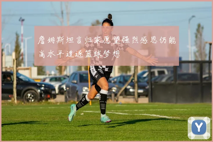 詹姆斯坦言归家愿望强烈感恩仍能高水平追逐篮球梦想