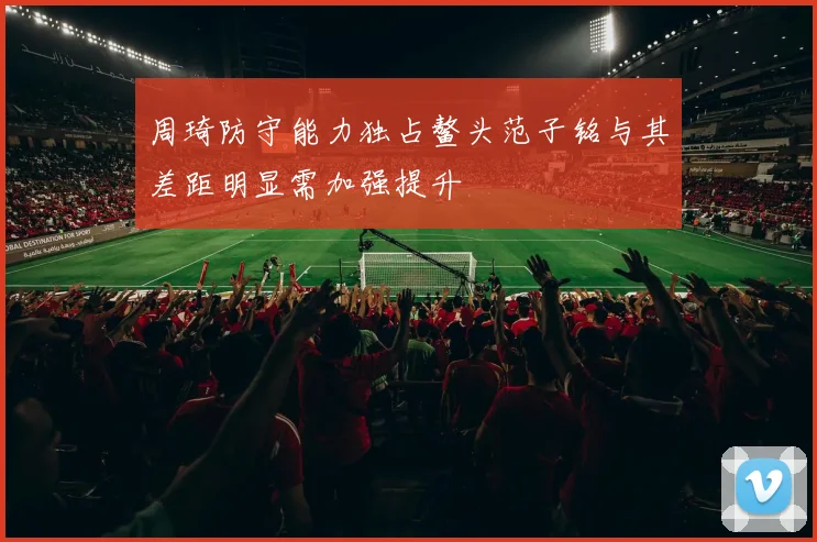 周琦防守能力独占鳌头范子铭与其差距明显需加强提升