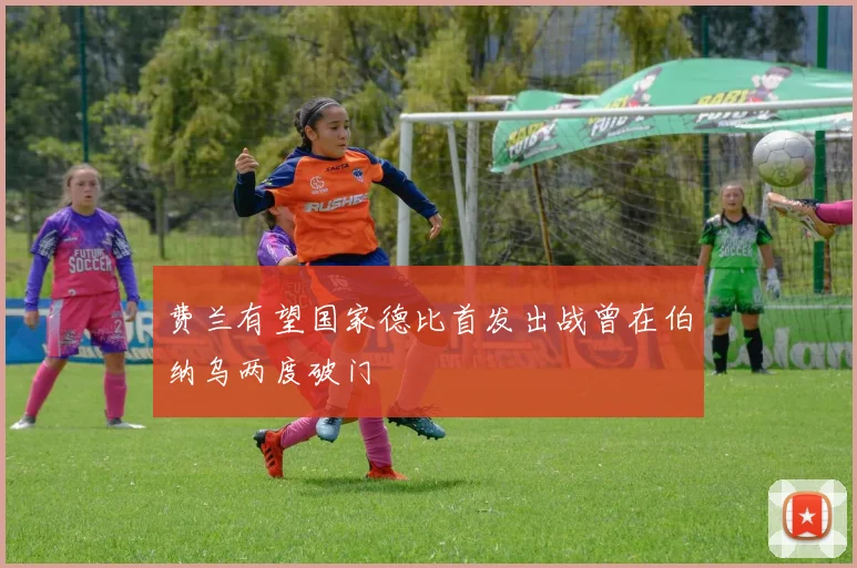 费兰有望国家德比首发出战曾在伯纳乌两度破门