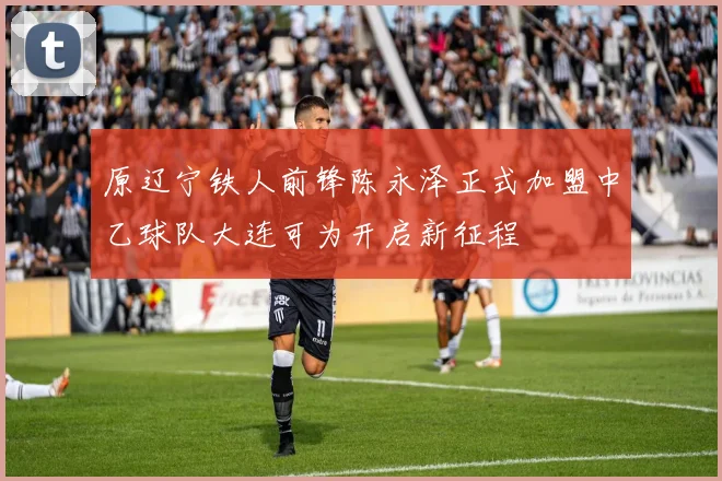 原辽宁铁人前锋陈永泽正式加盟中乙球队大连可为开启新征程
