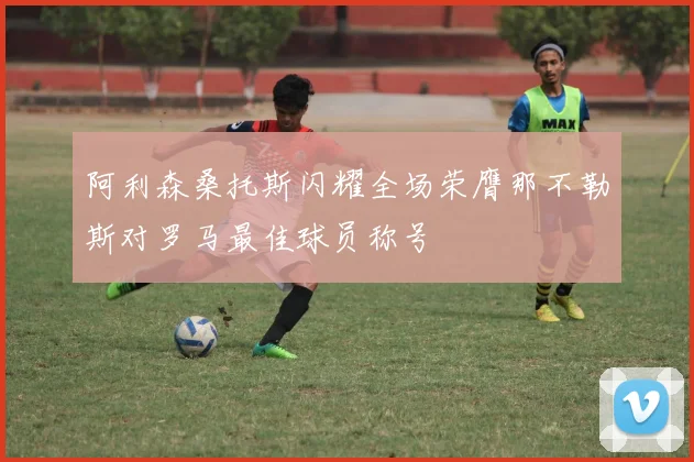 阿利森桑托斯闪耀全场荣膺那不勒斯对罗马最佳球员称号