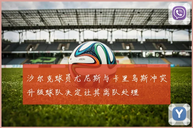 沙尔克球员尤尼斯与卡里乌斯冲突升级球队决定让其离队处理