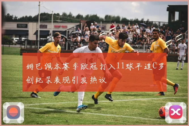 姆巴佩本赛季欧冠打入11球平追C罗创纪录表现引发热议