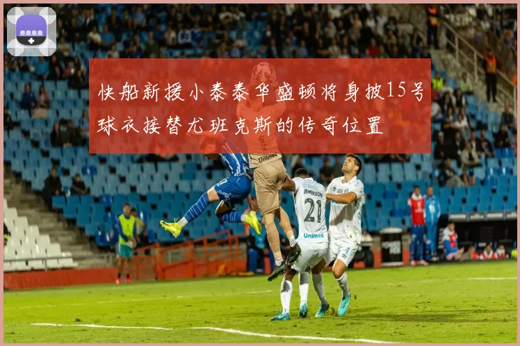 快船新援小泰泰华盛顿将身披15号球衣接替尤班克斯的传奇位置