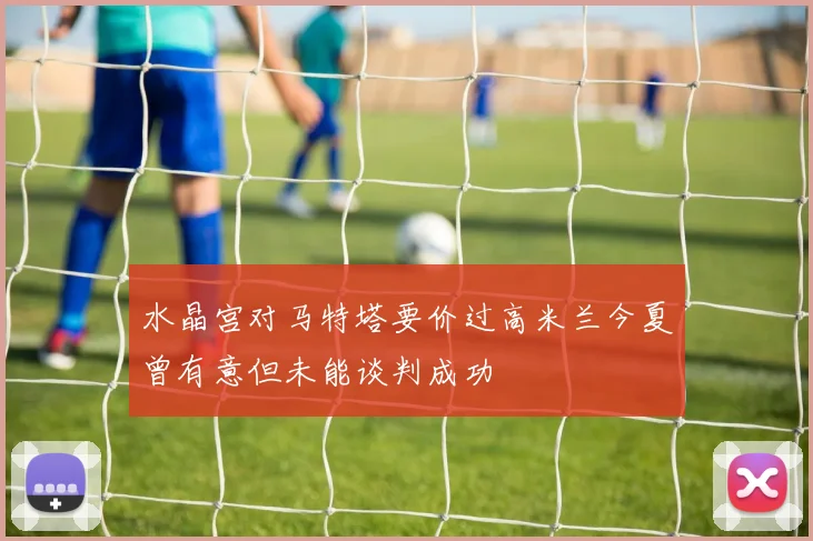 水晶宫对马特塔要价过高米兰今夏曾有意但未能谈判成功