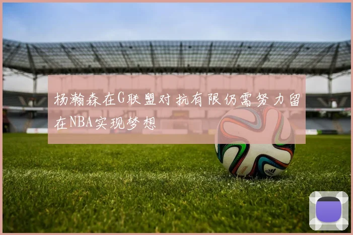杨瀚森在G联盟对抗有限仍需努力留在NBA实现梦想