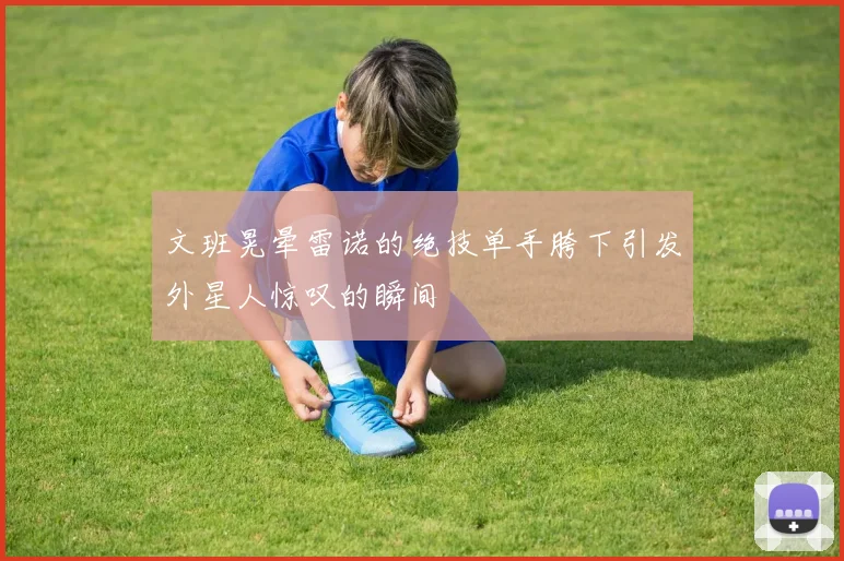文班晃晕雷诺的绝技单手胯下引发外星人惊叹的瞬间