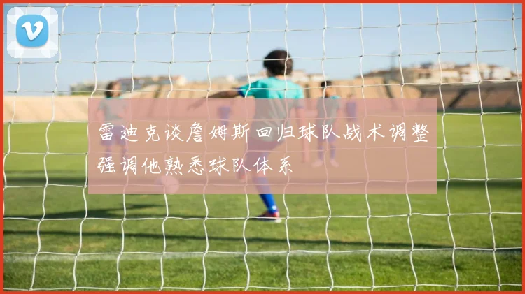 雷迪克谈詹姆斯回归球队战术调整强调他熟悉球队体系