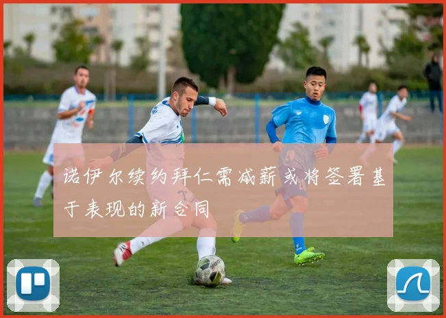 诺伊尔续约拜仁需减薪或将签署基于表现的新合同