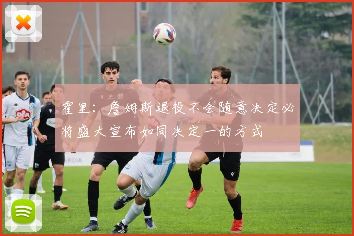 霍里：詹姆斯退役不会随意决定必将盛大宣布如同决定一的方式