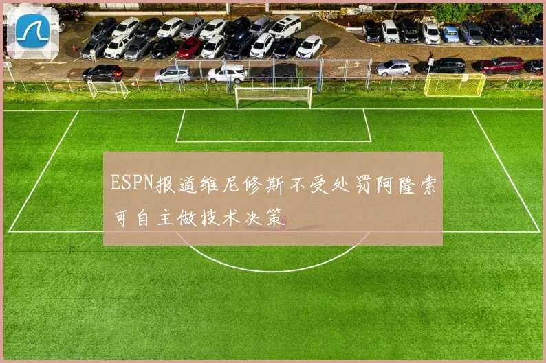 ESPN报道维尼修斯不受处罚阿隆索可自主做技术决策