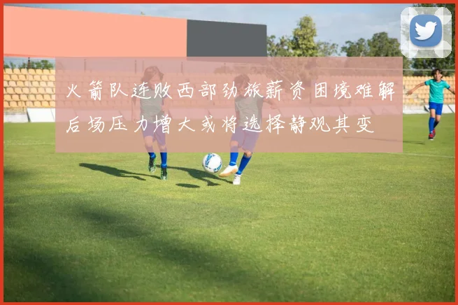 火箭队连败西部劲旅薪资困境难解后场压力增大或将选择静观其变