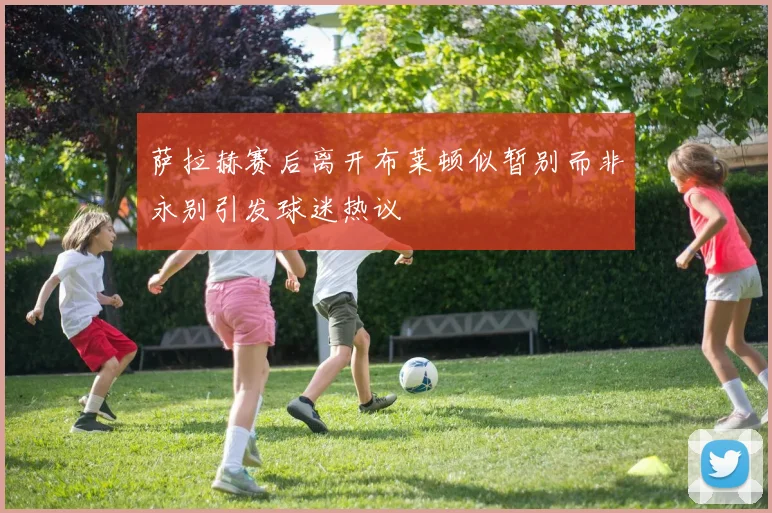 萨拉赫赛后离开布莱顿似暂别而非永别引发球迷热议