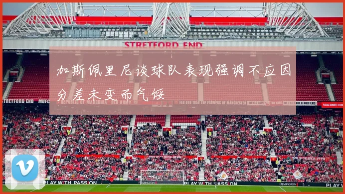 加斯佩里尼谈球队表现强调不应因分差未变而气馁