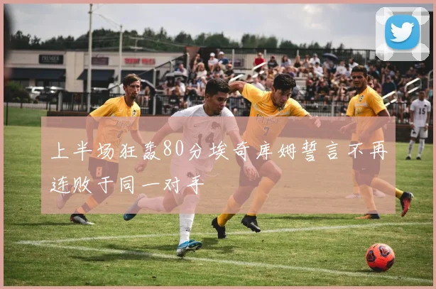 上半场狂轰80分埃奇库姆誓言不再连败于同一对手