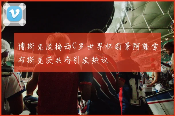 博斯克谈梅西C罗世界杯前景阿隆索布斯克茨共存引发热议