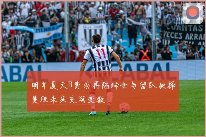 明年夏天B费或再陷转会与留队抉择曼联未来充满变数