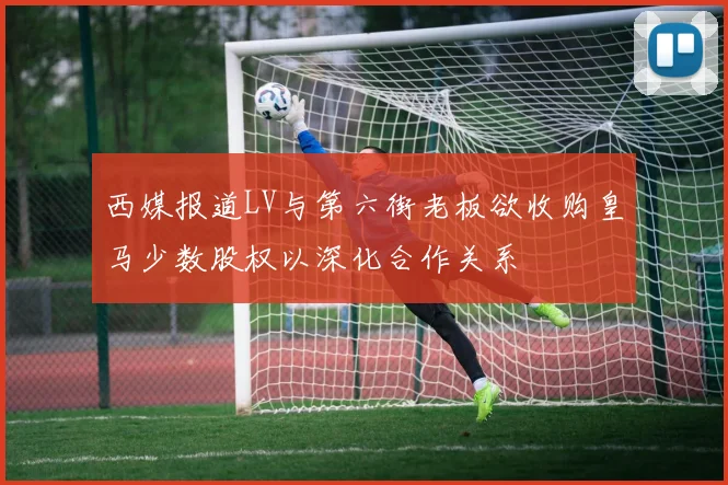 西媒报道LV与第六街老板欲收购皇马少数股权以深化合作关系