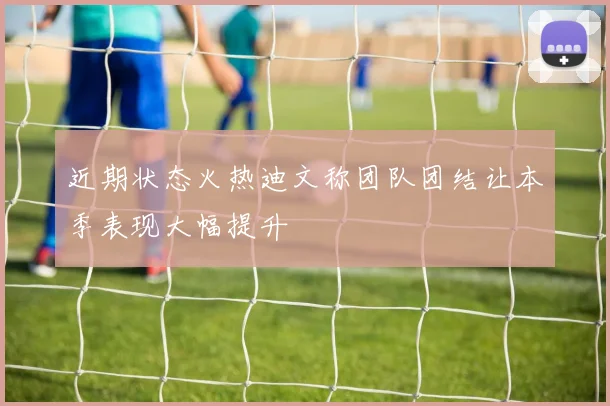 近期状态火热迪文称团队团结让本季表现大幅提升