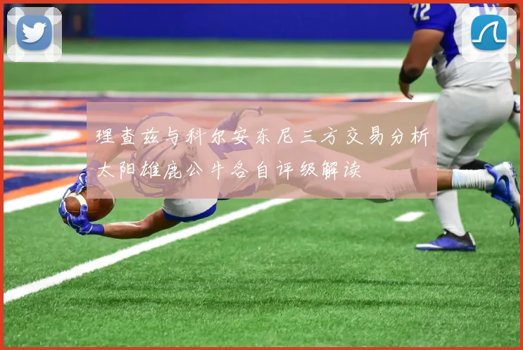理查兹与科尔安东尼三方交易分析太阳雄鹿公牛各自评级解读