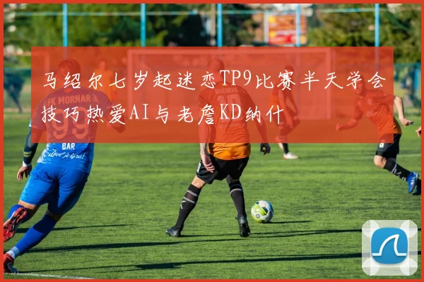 马绍尔七岁起迷恋TP9比赛半天学会技巧热爱AI与老詹KD纳什