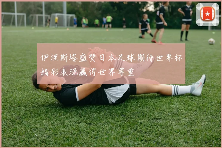 伊涅斯塔盛赞日本足球期待世界杯精彩表现赢得世界尊重