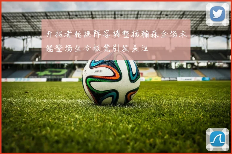 开拓者轮换阵容调整杨瀚森全场未能登场坐冷板凳引发关注