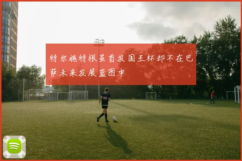 特尔施特根虽首发国王杯却不在巴萨未来发展蓝图中