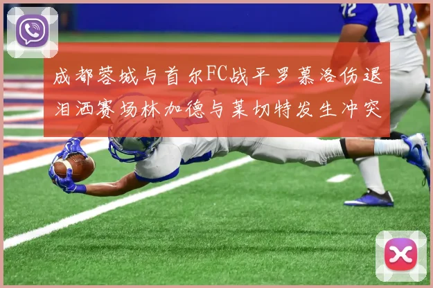 成都蓉城与首尔FC战平罗慕洛伤退泪洒赛场林加德与莱切特发生冲突