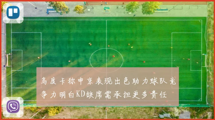 乌度卡称申京表现出色助力球队竞争力明白KD缺席需承担更多责任