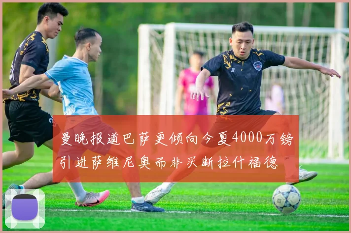 曼晚报道巴萨更倾向今夏4000万镑引进萨维尼奥而非买断拉什福德