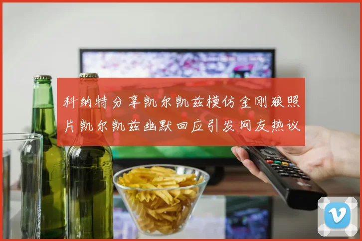 科纳特分享凯尔凯兹模仿金刚狼照片凯尔凯兹幽默回应引发网友热议
