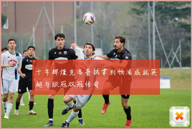 十年辉煌克洛普执掌利物浦成就英超与欧冠双冠传奇