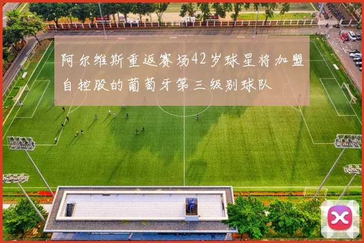 阿尔维斯重返赛场42岁球星将加盟自控股的葡萄牙第三级别球队