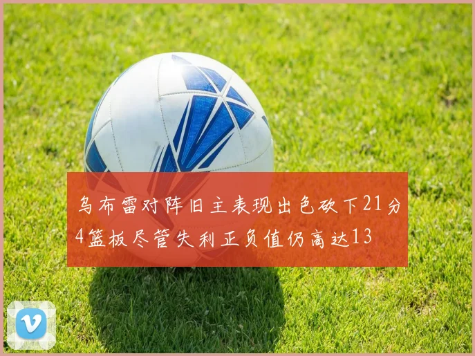 乌布雷对阵旧主表现出色砍下21分4篮板尽管失利正负值仍高达13